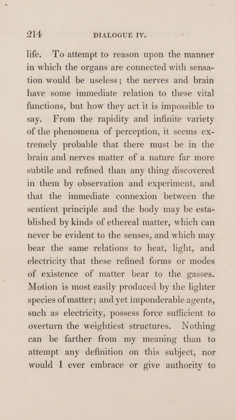 life. To attempt to reason upon the manner in which the organs are connected with sensa- tion would be useless; the nerves and brain have some immediate relation to these vital functions, but how they act it is impossible to say. From the rapidity and infinite variety of the phenomena of perception, it seems ex- tremely probable that there must be in the brain and nerves matter of a nature far more subtile and refined than any thing discovered in them by observation and experiment, and that the immediate connexion between the sentient principle and the body may be esta- blished by kinds of ethereal matter, which can never be evident to the senses, and which may bear the same relations to heat, light, and electricity that these refined forms or modes of existence of matter bear to the gasses. Motion is most easily produced by the lighter species of matter; and yet imponderable agents, such as electricity, possess force sufficient to overturn the weightiest structures. Nothing can be farther from my meaning than to attempt any definition on this subject, nor would I ever embrace or give authority to