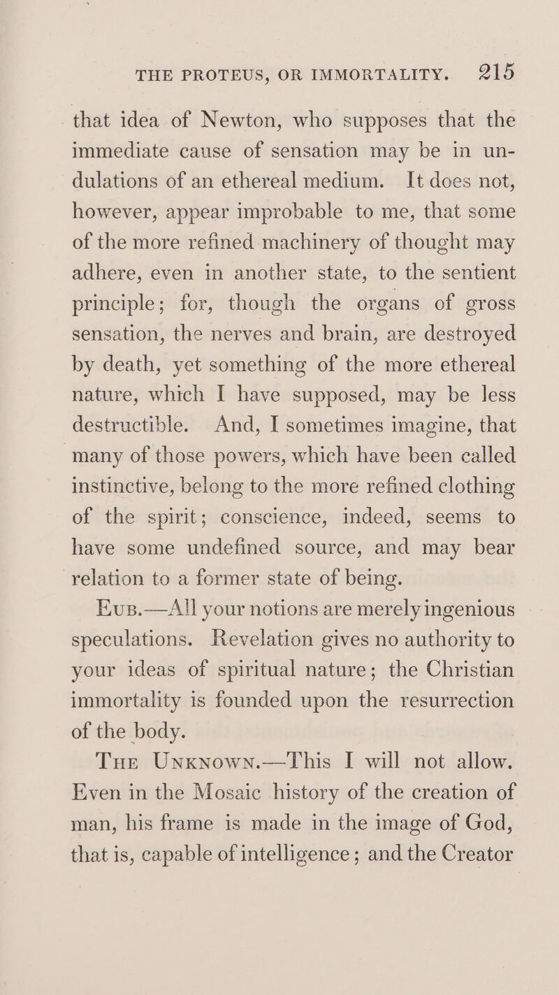 that idea of Newton, who supposes that the immediate cause of sensation may be in un- dulations of an ethereal medium. It does not, however, appear improbable to me, that some of the more refined machinery of thought may adhere, even in another state, to the sentient principle; for, though the organs of gross sensation, the nerves and brain, are destroyed by death, yet something of the more ethereal nature, which I have supposed, may be less destructible. And, I sometimes imagine, that many of those powers, which have been called instinctive, belong to the more refined clothing of the spirit; conscience, indeed, seems to have some undefined source, and may bear relation to a former state of being. Kus.—All your notions are merely ingenious speculations. Revelation gives no authority to your ideas of spiritual nature; the Christian immortality is founded upon the resurrection of the body. Tue Unxnown.—This I will not allow. Even in the Mosaic history of the creation of man, his frame is made in the image of God, that is, capable of intelligence ; and the Creator