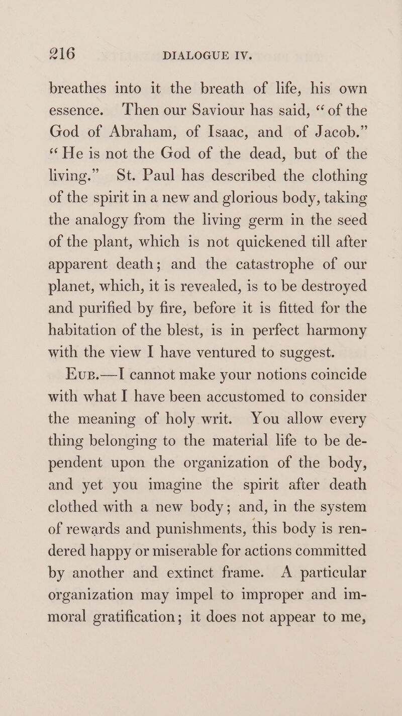 breathes into it the breath of life, his own essence. Then our Saviour has said, “ of the God of Abraham, of Isaac, and of Jacob.” ** He is not the God of the dead, but of the living.” St. Paul has described the clothing of the spirit in a new and glorious body, taking the analogy from the living germ in the seed of the plant, which is not quickened till after apparent death; and the catastrophe of our planet, which, it is revealed, is to be destroyed and purified by fire, before it is fitted for the habitation of the blest, is in perfect harmony with the view I have ventured to suggest. Kus.—I cannot make your notions coincide with what I have been accustomed to consider the meaning of holy writ. You allow every thing belonging to the material life to be de- pendent upon the organization of the body, and yet you imagine the spirit after death clothed with a new body; and, in the system of rewards and punishments, this body is ren- dered happy or miserable for actions committed by another and extinct frame. A particular organization may impel to improper and im- moral gratification; it does not appear to me,