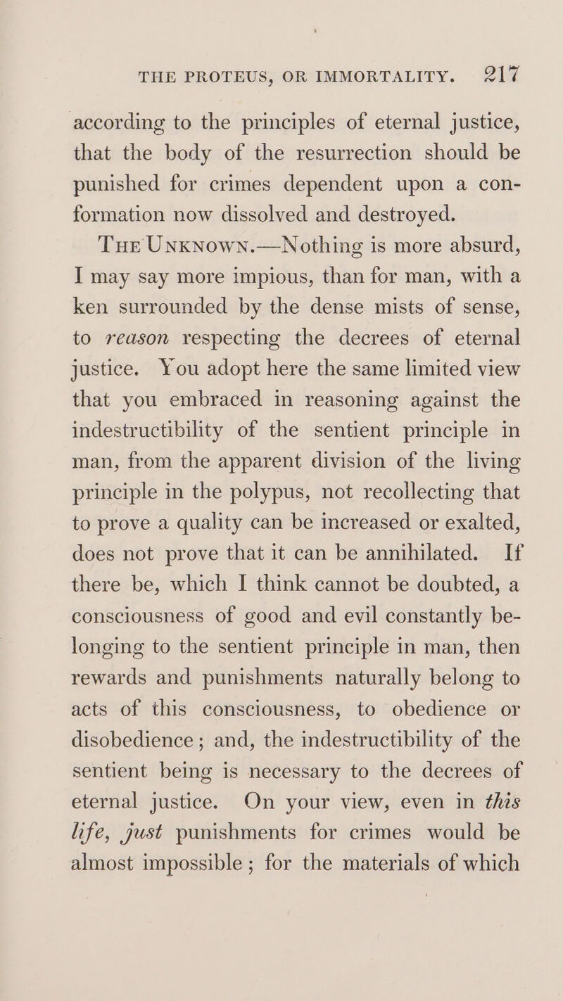 according to the principles of eternal justice, that the body of the resurrection should be punished for crimes dependent upon a con- formation now dissolved and destroyed. Tue UnkNown.—Nothing is more absurd, I may say more impious, than for man, with a ken surrounded by the dense mists of sense, to reason respecting the decrees of eternal justice. You adopt here the same limited view that you embraced in reasoning against the indestructibility of the sentient principle in man, from the apparent division of the living principle in the polypus, not recollecting that to prove a quality can be increased or exalted, does not prove that it can be annihilated. If there be, which I think cannot be doubted, a consciousness of good and evil constantly be- longing to the sentient principle in man, then rewards and punishments naturally belong to acts of this consciousness, to obedience or disobedience ; and, the indestructibility of the sentient being is necessary to the decrees of eternal justice. On your view, even in this life, just punishments for crimes would be almost impossible ; for the materials of which