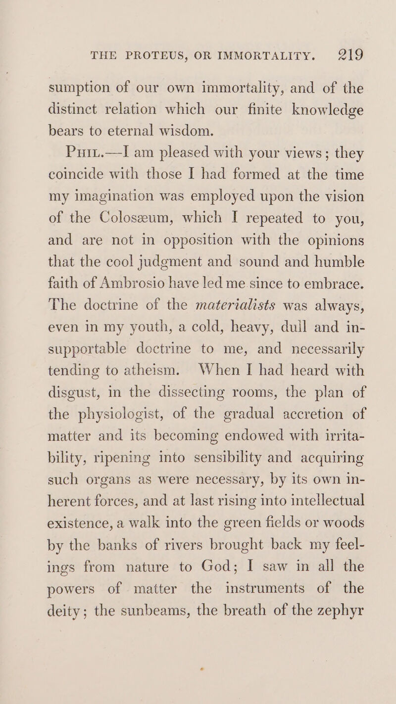 sumption of our own immortality, and of the distinct relation which our finite knowledge bears to eternal wisdom. Puit.—I am pleased with your views; they coincide with those I had formed at the time my imagination was employed upon the vision of the Coloszeeum, which I repeated to you, and are not in opposition with the opinions that the cool judgment and sound and humble faith of Ambrosio have led me since to embrace. The doctrine of the materialists was always, even in my youth, a cold, heavy, dull and in- supportable doctrine to me, and necessarily tending to atheism. When I had heard with disgust, in the dissecting rooms, the plan of the physiologist, of the gradual accretion of matter and its becoming endowed with irrita- bility, ripening into sensibility and acquiring such organs as were necessary, by its own in- herent forces, and at last rising into intellectual existence, a walk into the green fields or woods by the banks of rivers brought back my feel- ings from nature to God; I saw in all the powers of matter the instruments of the deity; the sunbeams, the breath of the zephyr
