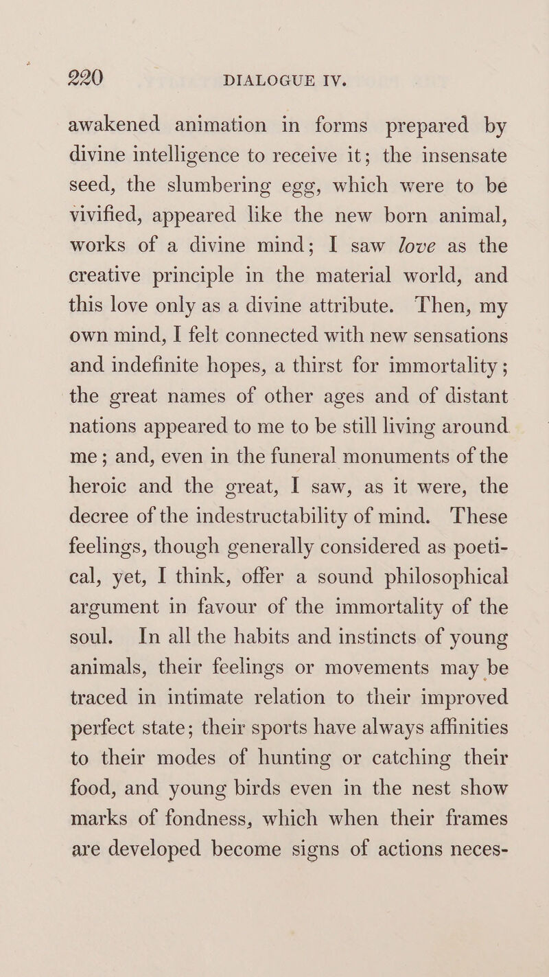 awakened animation in forms prepared by divine intelligence to receive it; the insensate seed, the slumbering egg, which were to be vivified, appeared like the new born animal, works of a divine mind; I saw Jove as the creative principle in the material world, and this love only as a divine attribute. Then, my own mind, I felt connected with new sensations and indefinite hopes, a thirst for immortality ; the great names of other ages and of distant nations appeared to me to be still living around me; and, even in the funeral monuments of the heroic and the great, I saw, as it were, the decree of the indestructability of mind. These feelings, though generally considered as poeti- cal, yet, I think, offer a sound philosophical argument in favour of the immortality of the soul. In all the habits and instincts of young animals, their feelings or movements may be traced in intimate relation to their improved perfect state; their sports have always affinities to their modes of hunting or catching their food, and young birds even in the nest show marks of fondness, which when their frames are developed become signs of actions neces-