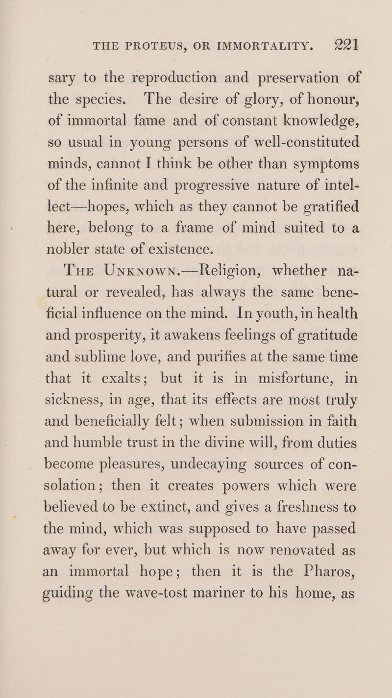 sary to the reproduction and preservation of the species. ‘The desire of glory, of honour, of immortal fame and of constant knowledge, so usual in young persons of well-constituted minds, cannot I think be other than symptoms of the infinite and progressive nature of intel- lect—hopes, which as they cannot be gratified here, belong to a frame of mind suited to a nobler state of existence. Tue Unxknown.—Religion, whether na- tural or revealed, has always the same bene- ficial influence on the mind. In youth, in health and prosperity, it awakens feelings of gratitude and sublime love, and purifies at the same time that it exalts; but it is in misfortune, in sickness, in age, that its effects are most truly and beneficially felt; when submission in faith and humble trust in the divine will, from duties become pleasures, undecaying sources of con- solation; then it creates powers which were believed to be extinct, and gives a freshness to the mind, which was supposed to have passed away for ever, but which is now renovated as an immortal hope; then it is the Pharos, guiding the wave-tost mariner to his home, as