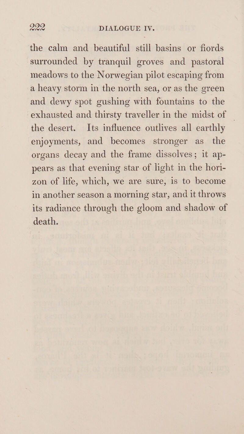 the calm and beautiful still basins or fiords surrounded by tranquil groves and pastoral meadows to the Norwegian pilot escaping from a heavy storm in the north sea, or as the green and dewy spot gushing with fountains to the exhausted and thirsty traveller in the midst of | the desert. Its influence outlives all earthly enjoyments, and becomes stronger as_ the organs decay and the frame dissolves; it ap- pears as that evening star of light in the hori- zon of life, which, we are sure, is to become in another season a morning star, and it throws its radiance through the gloom and shadow of death.
