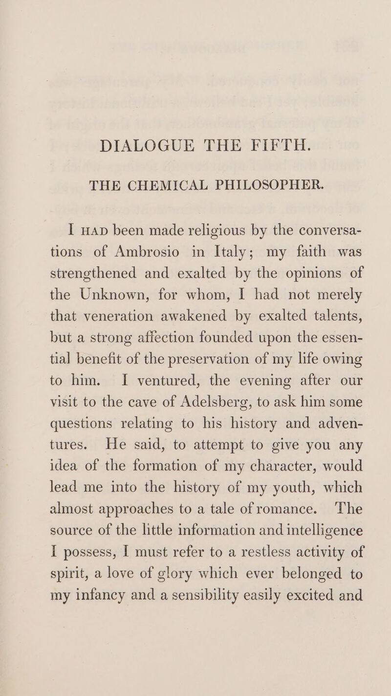 DIALOGUE THE FIFTH. THE CHEMICAL PHILOSOPHER. I wap been made religious by the conversa- tions of Ambrosio in Italy; my faith was strengthened and exalted by the opinions of the Unknown, for whom, I had not merely that veneration awakened by exalted talents, but a strong affection founded upon the essen- tial benefit of the preservation of my life owing to him. I ventured, the evening after our visit to the cave of Adelsberg, to ask him some questions relating to his history and adven- tures. He said, to attempt to give you any idea of the formation of my character, would lead me into the history of my youth, which almost approaches to a tale ofromance. The source of the little information and intelligence I possess, I must refer to a restless activity of spirit, a love of glory which ever belonged to my infancy and a sensibility easily excited and