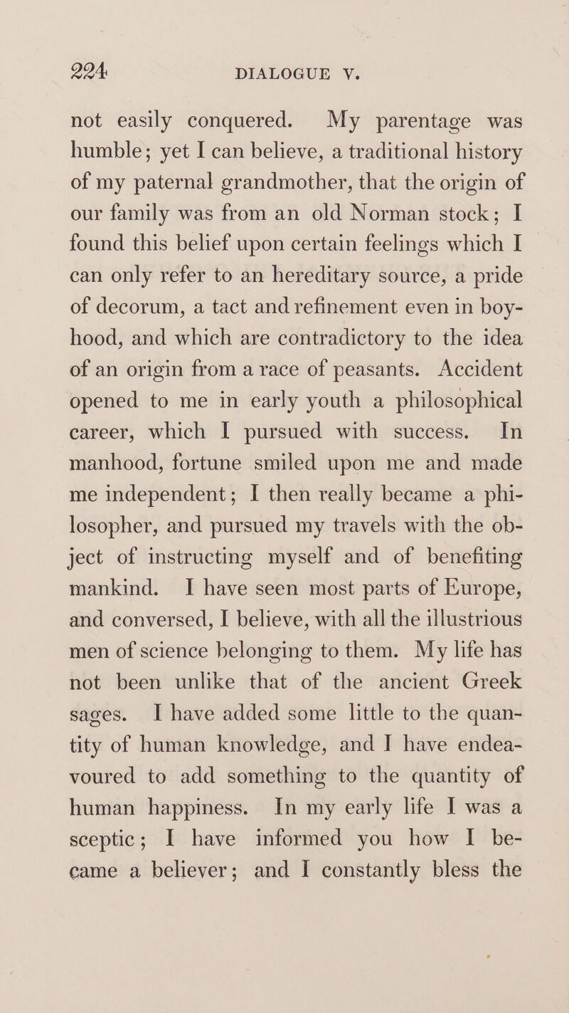 Q94, DIALOGUE V. not easily conquered. My parentage was humble; yet I can believe, a traditional history of my paternal grandmother, that the origin of our family was from an old Norman stock; I found this belief upon certain feelings which I can only refer to an hereditary source, a pride of decorum, a tact and refinement even in boy- hood, and which are contradictory to the idea of an origin from a race of peasants. Accident opened to me in early youth a philosophical career, which I pursued with success. In manhood, fortune smiled upon me and made me independent; I then really became a phi- losopher, and pursued my travels with the ob- ject of instructing myself and of benefiting mankind. I have seen most parts of Europe, and conversed, I believe, with all the illustrious men of science belonging to them. My life has not been unlike that of the ancient Greek sages. Ihave added some little to the quan- tity of human knowledge, and I have endea- voured to add something to the quantity of human happiness. In my early life I was a sceptic; I have informed you how I be-