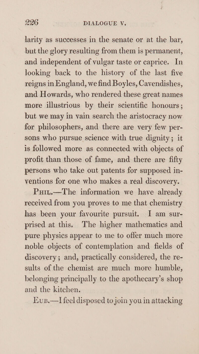 larity as successes in the senate or at the bar, but the glory resulting from them is permanent, and independent of vulgar taste or caprice. In looking back to the history of the last five reigns in England, we find Boyles, Cavendishes, and Howards, who rendered these great names more illustrious by their scientific honours ; but we may in vain search the aristocracy now for philosophers, and there are very few per- sons who pursue science with true dignity; it is followed more as connecied with objects of profit than those of fame, and there are fifty persons who take out patents for supposed in- ventions for one who makes a real discovery. Puit.—The information we have already received from you proves to me that chemistry has been your favourite pursuit. I am sur- prised at this. The higher mathematics and pure physics appear to me to offer much more noble objects of contemplation and fields of discovery; and, practically considered, the re- sults of the chemist are much more humble, belonging principally to the apothecary’s shop and the kitchen. Kius.—lI feel disposed to join you in attacking