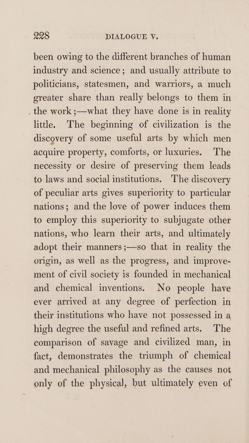 been owing to the different branches of human industry and science; and usually attribute to politicians, statesmen, and warriors, a much greater share than really belongs to them in , the work ;—what they have done is in reality little. The beginning of civilization is the discovery of some useful arts by which men acquire property, comforts, or luxuries. The necessity or desire of preserving them leads to laws and social institutions. The discovery of peculiar arts gives superiority to particular nations; and the love of power induces them to employ this superiority to subjugate other nations, who learn their arts, and ultimately adopt their manners ;—so that in reality the origin, as well as the progress, and improve- ment of civil society is founded in mechanical and chemical inventions. No people have ever arrived at any degree of perfection in their institutions who have not possessed in a high degree the useful and refined arts. The comparison of savage and civilized man, in fact, demonstrates the triumph of chemical and mechanical philosophy as the causes not only of the physical, but ultimately even of