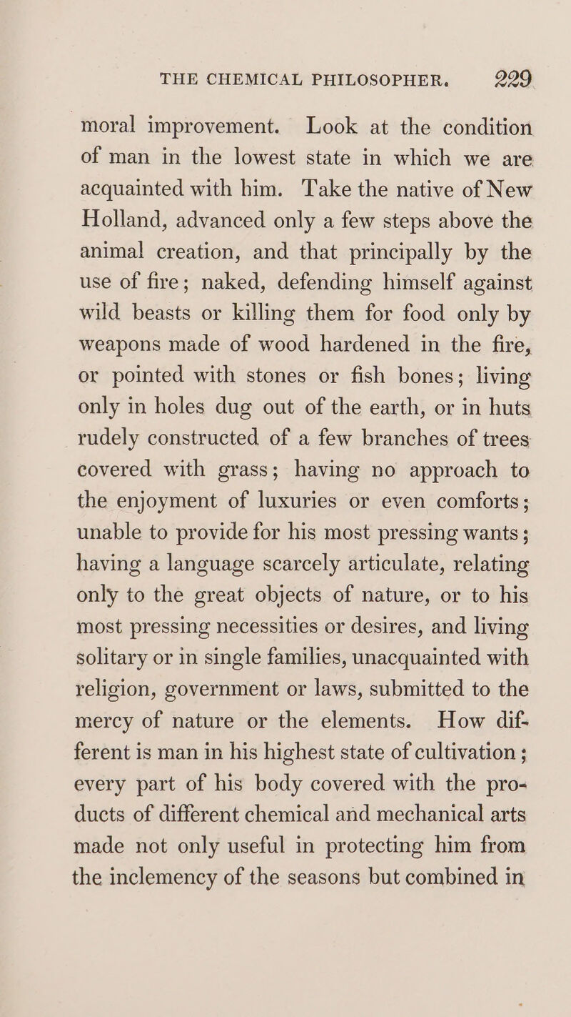moral improvement. Look at the condition of man in the lowest state in which we are acquainted with him. Take the native of New Holland, advanced only a few steps above the animal creation, and that principally by the use of fire; naked, defending himself against wild beasts or killing them for food only by weapons made of wood hardened in the fire, or pointed with stones or fish bones; living only in holes dug out of the earth, or in huts rudely constructed of a few branches of trees covered with grass; having no approach to the enjoyment of luxuries or even comforts; unable to provide for his most pressing wants ; having a language scarcely articulate, relating only to the great objects of nature, or to his most pressing necessities or desires, and living solitary or in single families, unacquainted with religion, government or laws, submitted to the mercy of nature or the elements. How dif- ferent is man in his highest state of cultivation ; every part of his body covered with the pro- ducts of different chemical and mechanical arts made not only useful in protecting him from the inclemency of the seasons but combined in