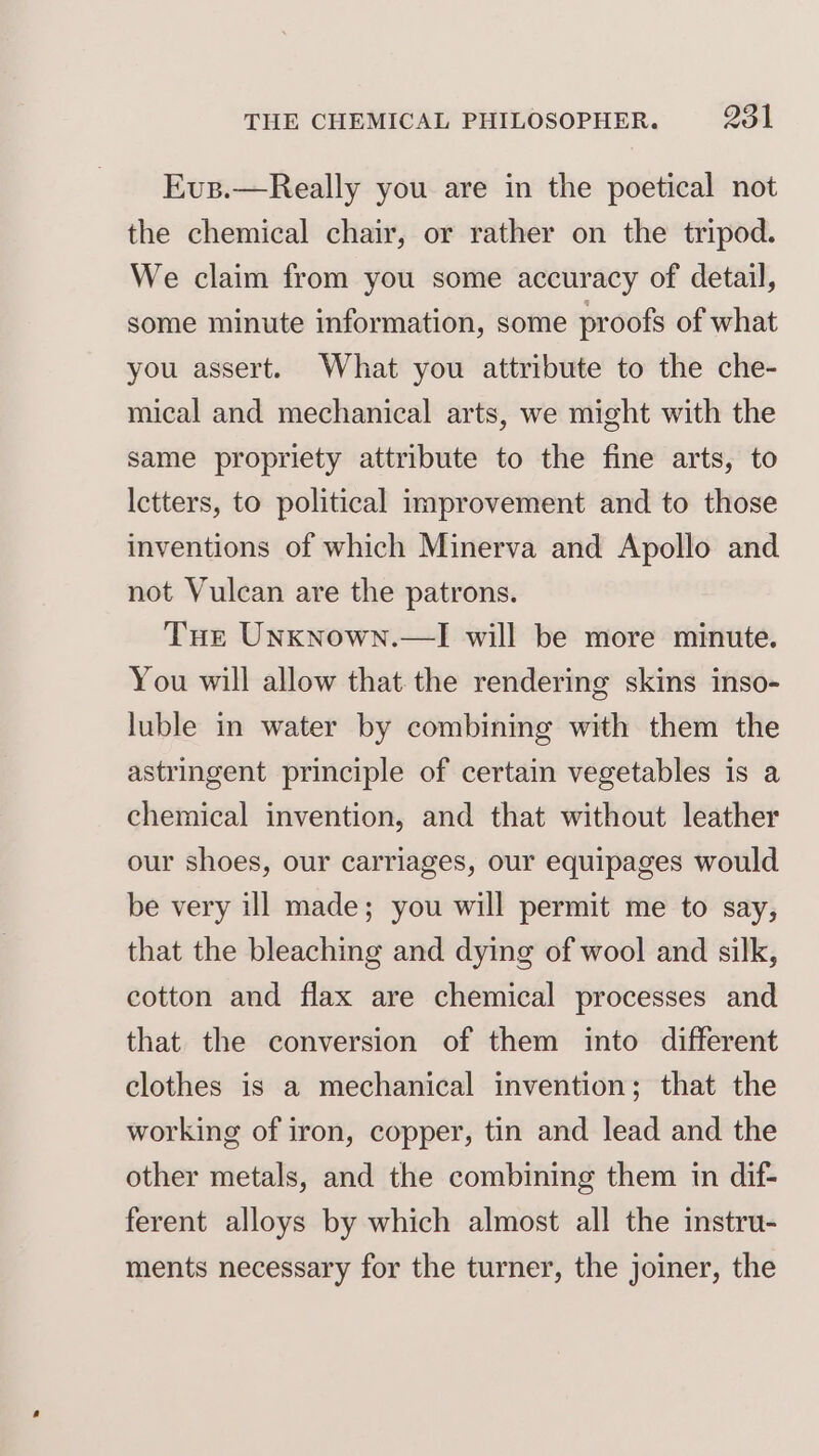 Evus.—Really you are in the poetical not the chemical chair, or rather on the tripod. We claim from you some accuracy of detail, some minute information, some proofs of what you assert. What you attribute to the che- mical and mechanical arts, we might with the same propriety attribute to the fine arts, to Ictters, to political improvement and to those inventions of which Minerva and Apollo and not Vulcan are the patrons. Tue Unxnown.—I will be more minute. You will allow that the rendering skins inso- luble in water by combining with them the astringent principle of certain vegetables is a chemical invention, and that without leather our shoes, our carriages, our equipages would be very ill made; you will permit me to say, that the bleaching and dying of wool and silk, cotton and flax are chemical processes and that the conversion of them into different clothes is a mechanical invention; that the working of iron, copper, tin and lead and the other metals, and the combining them in dif- ferent alloys by which almost all the instru- ments necessary for the turner, the joiner, the