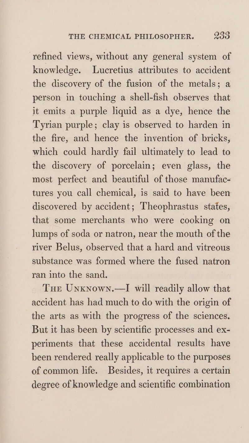 refined views, without any general system of knowledge. Lucretius attributes to accident the discovery of the fusion of the metals; a person in touching a shell-fish observes that it emits a purple liquid as a dye, hence the Tyrian purple; clay is observed to harden in the fire, and hence the invention of bricks, which could hardly fail ultimately to lead to the discovery of porcelain; even glass, the most perfect and beautiful of those manufac- tures you call chemical, is said to have been discovered by accident; Theophrastus states, that some merchants who were cooking on lumps of soda or natron, near the mouth of the river Belus, observed that a hard and vitreous substance was formed where the fused natron ran into the sand. Tue Unxnown.—I will readily allow that accident has had much to do with the origin of the arts as with the progress of the sciences. But it has been by scientific processes and ex- periments that these accidental results have been rendered really applicable to the purposes of common life. Besides, it requires a certain degree of knowledge and scientific combination