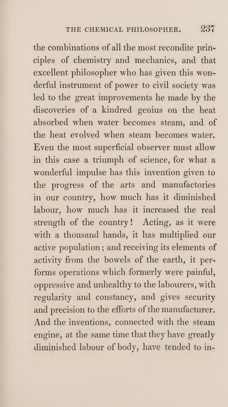 - the combinations of all the most recondite prin- ciples of chemistry and mechanics, and that excellent philosopher who has given this won- derful instrument of power to civil society was led to the great improvements he made by the discoveries of a kindred genius on the heat absorbed when water becomes steam, and of the heat evolved when steam becomes water. Even the most superficial observer must allow in this case a triumph of science, for what a wonderful impulse has this invention given to the progress of the arts and manufactories in our country, how much has it diminished labour, how much has it increased the real strength of the country! Acting, as it were with a thousand hands, it has multiplied our active population; and receiving its elements of activity from the bowels of the earth, it per- forms operations which formerly were painful, oppressive and unhealthy to the labourers, with regularity and constancy, and gives security and precision to the efforts of the manufacturer. And the inventions, connected with the steam engine, at the same time that they have greatly diminished labour of body, have tended to in-