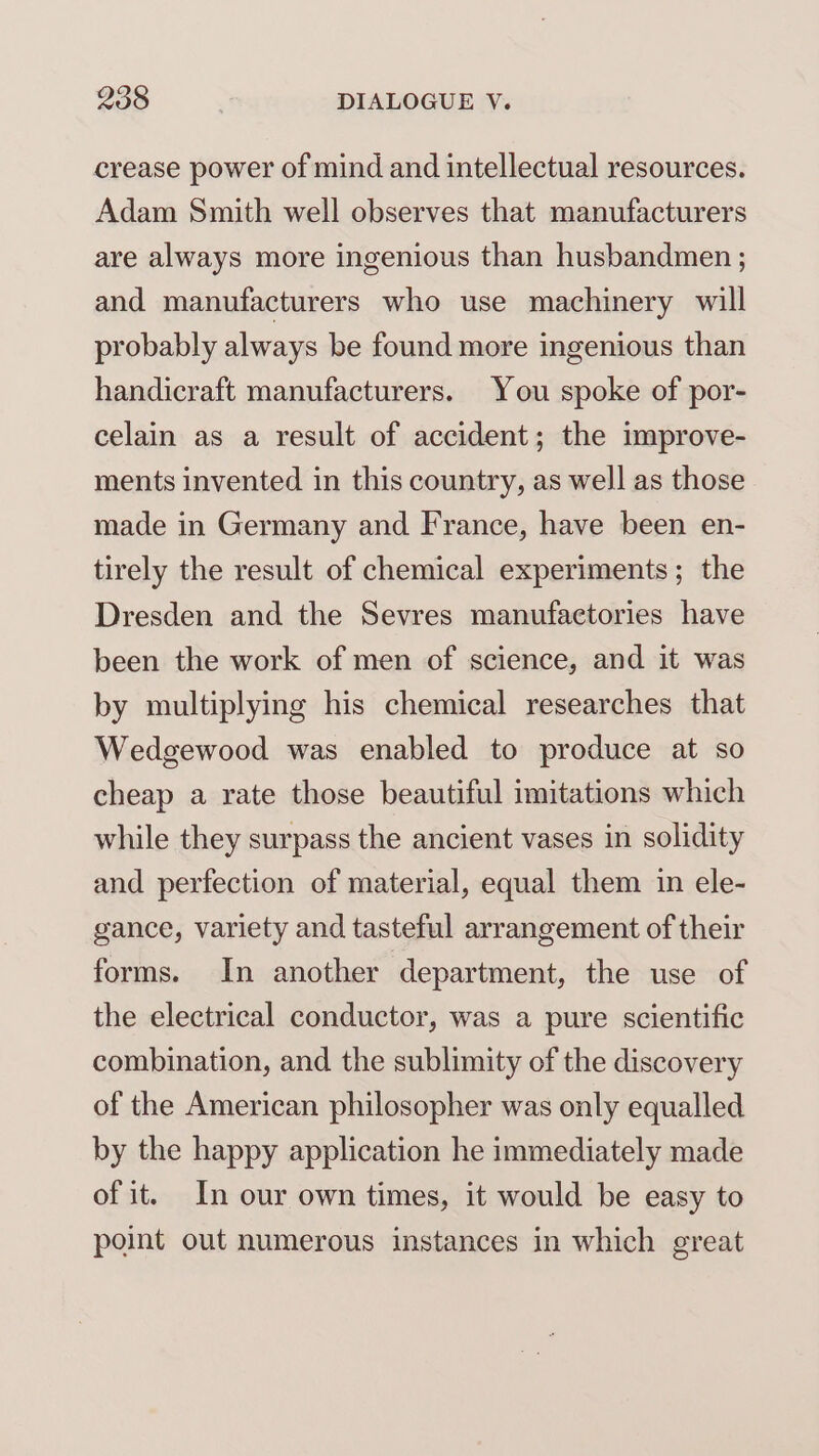 crease power of mind and intellectual resources. Adam Smith well observes that manufacturers are always more ingenious than husbandmen ; and manufacturers who use machinery will probably always be found more ingenious than handicraft manufacturers. You spoke of por- celain as a result of accident; the improve- ments invented in this country, as well as those made in Germany and France, have been en- tirely the result of chemical experiments; the Dresden and the Sevres manufactories have been the work of men of science, and it was by multiplying his chemical researches that Wedgewood was enabled to produce at so cheap a rate those beautiful imitations which while they surpass the ancient vases in solidity and perfection of material, equal them in ele- gance, variety and tasteful arrangement of their forms. In another department, the use of the electrical conductor, was a pure scientific combination, and the sublimity of the discovery of the American philosopher was only equalled by the happy application he immediately made of it. In our own times, it would be easy to point out numerous instances in which great