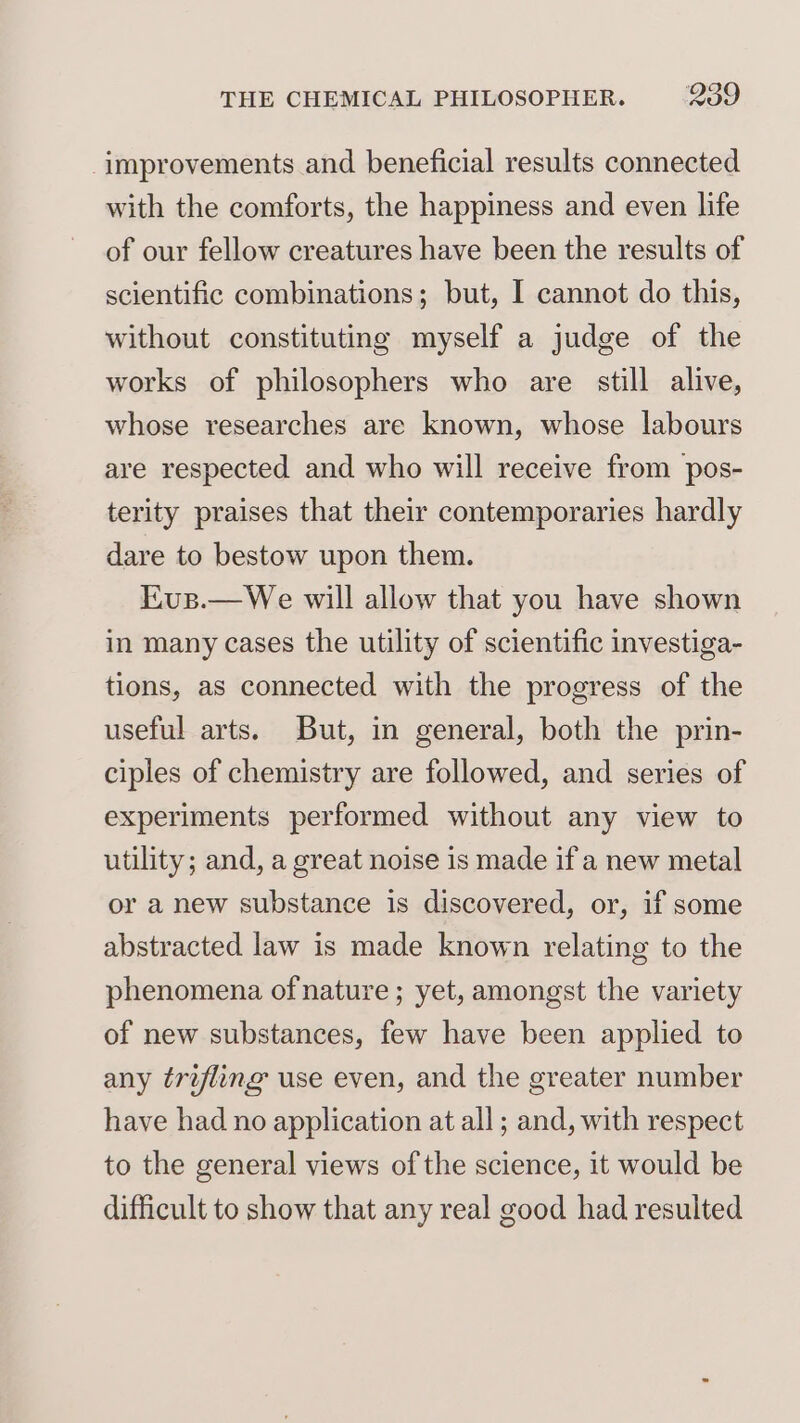 improvements and beneficial results connected with the comforts, the happiness and even life of our fellow creatures have been the results of scientific combinations; but, I cannot do this, without constituting myself a judge of the works of philosophers who are still alive, whose researches are known, whose labours are respected and who will receive from pos- terity praises that their contemporaries hardly dare to bestow upon them. Kus.—We will allow that you have shown in many cases the utility of scientific investiga- tions, as connected with the progress of the useful arts. But, in general, both the prin- ciples of chemistry are followed, and series of experiments performed without any view to utility; and, a great noise is made if a new metal or a new substance is discovered, or, if some abstracted law is made known relating to the phenomena of nature ; yet, amongst the variety of new substances, few have been applied to any trifling use even, and the greater number have had no application at all ; and, with respect to the general views of the science, it would be difficult to show that any real good had resulted