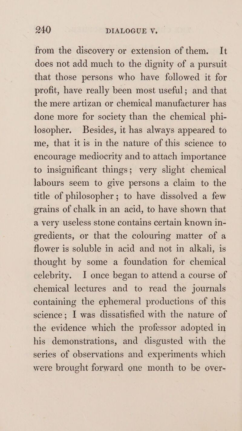from the discovery or extension of them. It does not add much to the dignity of a pursuit that those persons who have followed it for profit, have really been most useful; and that the mere artizan or chemical manufacturer has done more for society than the chemical phi- losopher. Besides, it has always appeared to me, that it is in the nature of this science to encourage mediocrity and to attach importance to insignificant things; very slight chemical labours seem to give persons a claim to the title of philosopher; to have dissolved a few grains of chalk in an acid, to have shown that a very useless stone contains certain known in- gredients, or that the colouring matter of a flower is soluble in acid and not in alkali, is thought by some a foundation for chemical celebrity. I once began to attend a course of chemical lectures and to read the journals containing the ephemeral productions of this science; I was dissatisfied with the nature of the evidence which the professor adopted in his demonstrations, and disgusted with the series of observations and experiments which were brought forward one month to be over-