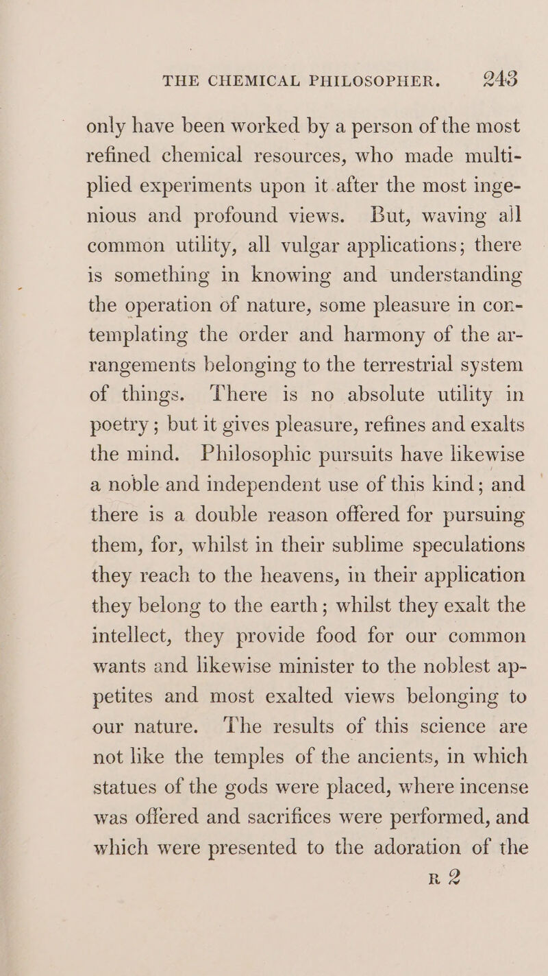 only have been worked by a person of the most refined chemical resources, who made multi- plied experiments upon it after the most inge- nious and profound views. But, waving all common utility, all vulgar applications; there is something in knowing and understanding the operation of nature, some pleasure in con- templating the order and harmony of the ar- rangements belonging to the terrestrial system of things. There is no absolute utility in poetry ; but it gives pleasure, refines and exalts the mind. Philosophic pursuits have likewise a noble and independent use of this kind; and : there is a double reason offered for pursuing them, for, whilst in their sublime speculations they reach to the heavens, in their application they belong to the earth; whilst they exalt the intellect, they provide food for our common wants and likewise minister to the noblest ap- petites and most exalted views belonging to our nature. The results of this science are not like the temples of the ancients, in which statues of the gods were placed, where incense was offered and sacrifices were performed, and which were presented to the adoration of the R2