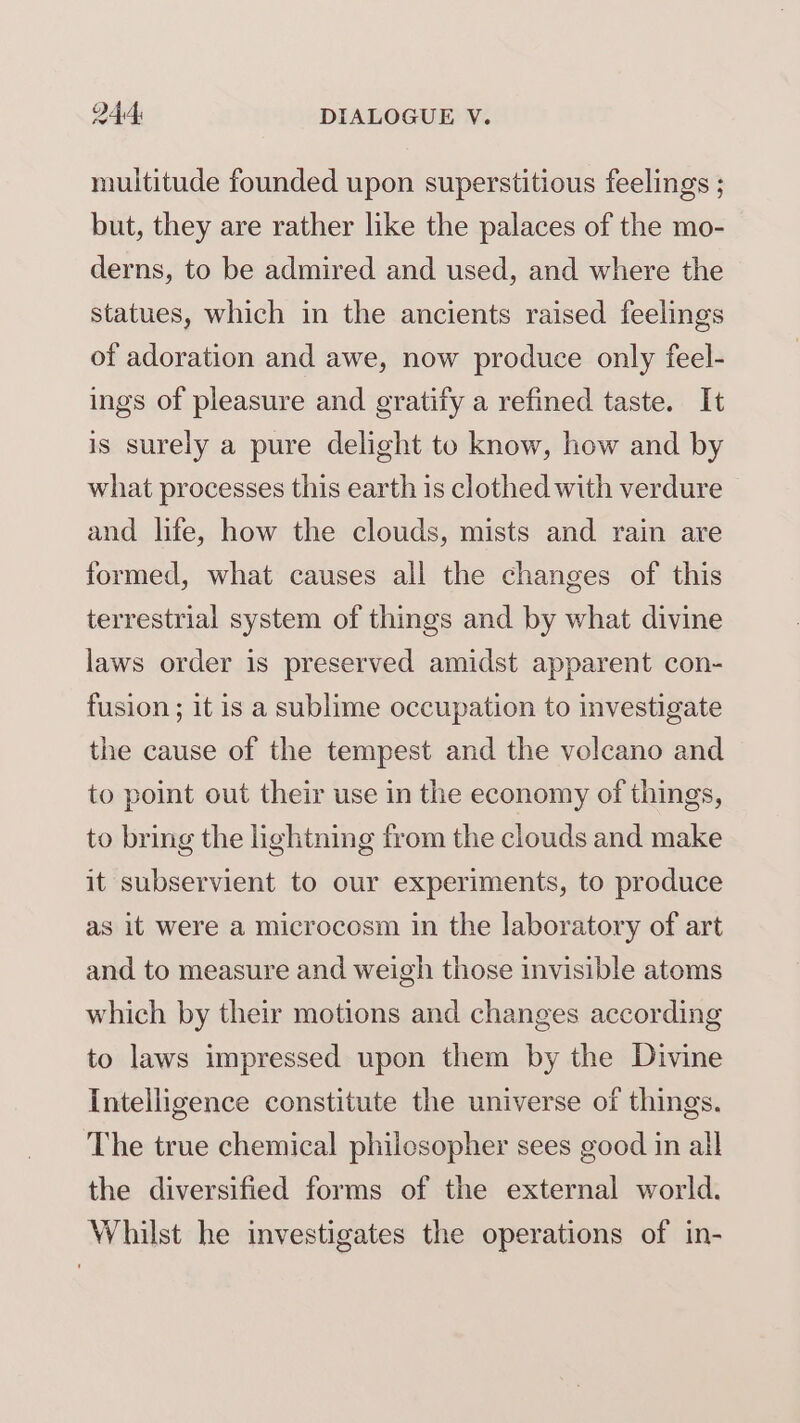 multitude founded upon superstitious feelings ; but, they are rather like the palaces of the mo- derns, to be admired and used, and where the statues, which in the ancients raised feelings of adoration and awe, now produce only feel- ings of pleasure and gratify a refined taste. It is surely a pure delight to know, how and by what processes this earth is clothed with verdure and life, how the clouds, mists and rain are formed, what causes all the changes of this terrestrial system of things and by what divine laws order is preserved amidst apparent con- fusion; it is a sublime occupation to investigate the cause of the tempest and the volcano and to point out their use in the economy of things, to bring the lightning from the clouds and make it subservient to our experiments, to produce as it were a microcosm in the laboratory of art and to measure and weigh those invisible atoms which by their motions and changes according to laws impressed upon them by the Divine Intelligence constitute the universe of things. The true chemical philosopher sees good in all the diversified forms of the external world. Whilst he investigates the operations of in-
