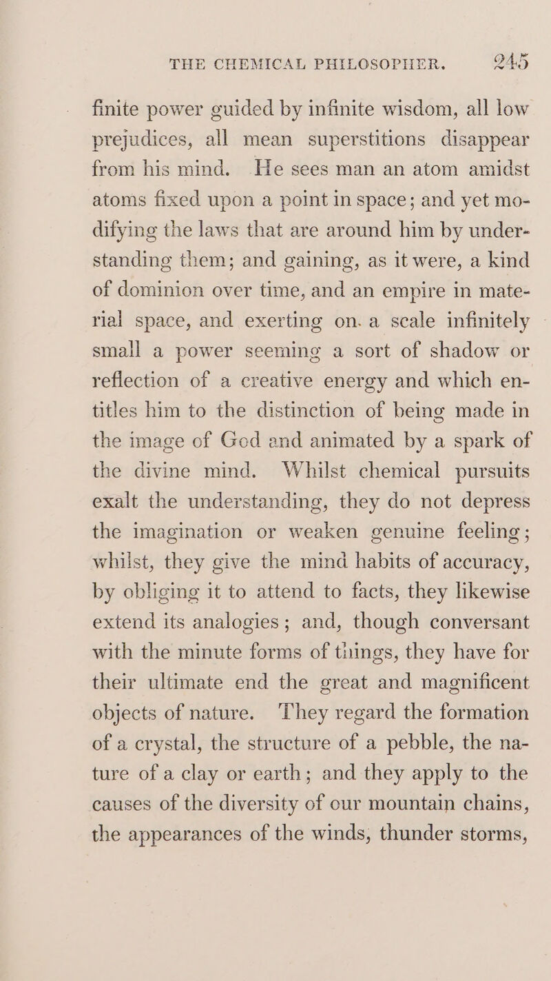 finite power guided by infinite wisdom, all low prejudices, all mean superstitions disappear from his mind. He sees man an atom amidst atoms fixed upon a point in space; and yet mo- difying the laws that are around him by under- standing them; and gaining, as it were, a kind of dominion over time, and an empire in mate- rial space, and exerting on.a scale infinitely small a power seeming a sort of shadow or reflection of a creative energy and which en- titles him to the distinction of being made in the image of Ged and animated by a spark of the divine mind. Whilst chemical pursuits exalt the understanding, they do not depress the imagination or weaken genuine feeling; whilst, they give the mind habits of accuracy, by obliging it to attend to facts, they likewise extend its analogies; and, though conversant with the minute forms of things, they have for their ultimate end the great and magnificent objects of nature. They regard the formation of a crystal, the structure of a pebble, the na- ture of a clay or earth; and they apply to the causes of the diversity of our mountain chains, the appearances of the winds, thunder storms,