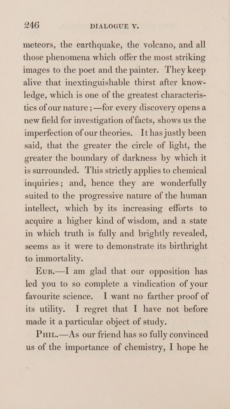 meteors, the earthquake, the volcano, and all those phenomena which offer the most striking images to the poet and the painter. They keep alive that inextinguishable thirst after know- ledge, which is one of the greatest characteris- tics of our nature ;—for every discovery opens a new field for investigation of facts, shows us the imperfection of our theories. It has justly been said, that the greater the circle of light, the greater the boundary of darkness by which it is surrounded. This strictly applies to chemical inquiries; and, hence they are wonderfully suited to the progressive nature of the human intellect, which by its increasing efforts to acquire a higher kind of wisdom, and a state in which truth is fully and brightly revealed, seems as it were to demonstrate its birthright to immortality. EKus.—lI am glad that our opposition has led you to so complete a vindication of your favourite science. I want no farther proof of its utility. I regret that I have not before made it a particular object of study. Puit.—As our friend has so fully convinced us of the importance of chemistry, I hope he