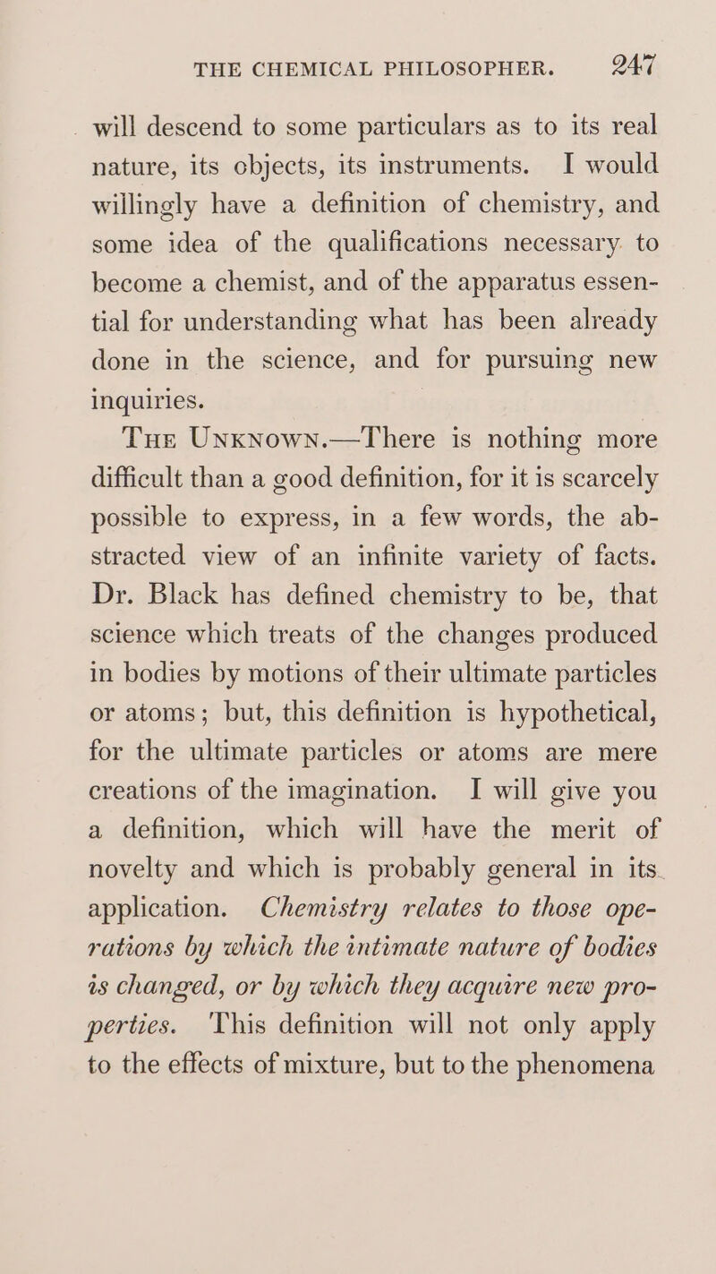 _ will descend to some particulars as to its real nature, its objects, its instruments. I would willingly have a definition of chemistry, and some idea of the qualifications necessary. to become a chemist, and of the apparatus essen- tial for understanding what has been already done in the science, and for pursuing new inquiries. Tue Unxnown.—There is nothing more difficult than a good definition, for it is scarcely possible to express, in a few words, the ab- stracted view of an infinite variety of facts. Dr. Black has defined chemistry to be, that science which treats of the changes produced in bodies by motions of their ultimate particles or atoms; but, this definition is hypothetical, for the ultimate particles or atoms are mere creations of the imagination. I will give you a definition, which will have the merit of novelty and which is probably general in its. application. Chemistry relates to those ope- rations by which the intimate nature of bodies as changed, or by which they acquire new pro- perties. This definition will not only apply to the effects of mixture, but to the phenomena