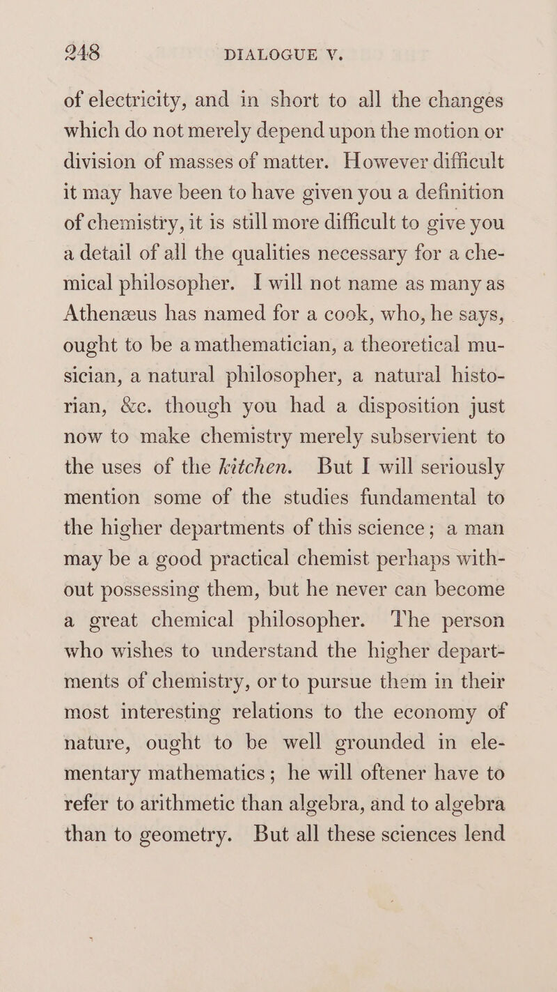 of electricity, and in short to all the changes which do not merely depend upon the motion or division of masses of matter. However difficult it may have been to have given you a definition of chemistiry, it is still more difficult to give you a detail of all the qualities necessary for a che- mical philosopher. I will not name as many as Athenzeus has named for a cook, who, he says, ought to be amathematician, a theoretical mu- sician, a natural philosopher, a natural histo- rian, &amp;c. though you had a disposition just now to make chemistry merely subservient to the uses of the kitchen. But I will seriously mention some of the studies fundamental to the higher departments of this science; a man may be a good practical chemist perhaps with- out possessing them, but he never can become a great chemical philosopher. The person who wishes to understand the higher depart- ments of chemistry, or to pursue them in their most interesting relations to the economy of nature, ought to be well grounded in ele- mentary mathematics; he will oftener have to refer to arithmetic than algebra, and to algebra than to geometry. But all these sciences lend