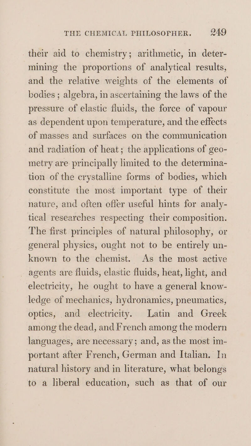 their aid to chemistry; arithmetic, in deter- mining the proportions of analytical results, and the relative weights of the elements of bodies ; algebra, in ascertaining the laws of the pressure of elastic fluids, the force of vapour as dependent upon temperature, and the effects of masses and surfaces on the communication and radiation of heat; the applications of geo- metry are. principally limited to the determina- tion of the crystalline forms of bodies, which constitute the most important type of their nature, and often offer useful hints for analy- tical researches respecting their composition. The first principles of natural philosophy, or general physics, ought not to be entirely un- known to the chemist. As the most active _ agents are fluids, elastic fluids, heat, light, and electricity, he ought to have a general know- ledge of mechanics, hydronamics, pneumatics, optics, and electricity. Latin and Greek among the dead, and French among the modern languages, are necessary; and, as the most im- portant after French, German and Italian. In natural history and in literature, what belongs to a liberal education, such as that of our