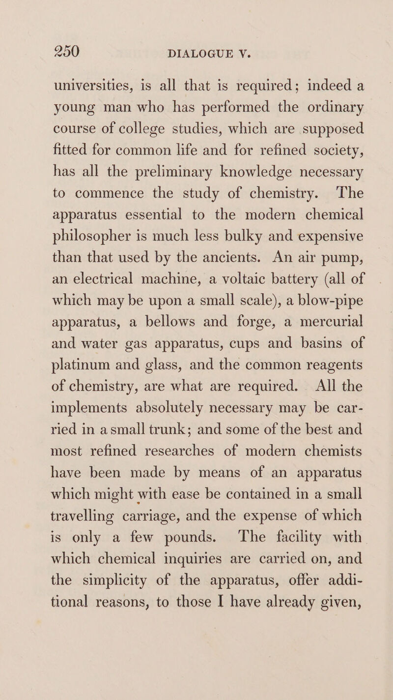 universities, is all that is required; indeed a young man who has performed the ordinary course of college studies, which are supposed fitted for common life and for refined society, has all the preliminary knowledge necessary to commence the study of chemistry. The apparatus essential to the modern chemical philosopher is much less bulky and expensive than that used by the ancients. An air pump, an electrical machine, a voltaic battery (all of which may be upon a small scale), a blow-pipe apparatus, a bellows and forge, a mercurial and water gas apparatus, cups and basins of platinum and glass, and the common reagents of chemistry, are what are required. All the implements absolutely necessary may be car- ried in asmall trunk; and some of the best and most refined researches of modern chemists have been made by means of an apparatus which might with ease be contained in a small travelling carriage, and the expense of which is only a few pounds. The facility with which chemical inquiries are carried on, and the simplicity of the apparatus, offer addi- tional reasons, to those I have already given,