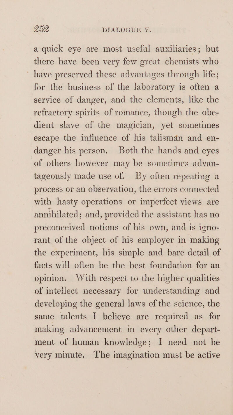 a quick eye are most useful auxiliaries; but there have been very few great chemists who ~ have preserved these advantages through life; for the business of the laboratory is often a service of danger, and the elements, like the refractory spirits of romance, though the obe- dient slave of the magician, yet sometimes escape the influence of his talisman and en- danger his person. Both the hands and eyes of others however may be sometimes advan- tageously made use of. By often repeating a process or an observation, the errors connected with hasty operations or imperfect views are annihilated; and, provided the assistant has no preconceived notions of his own, and is igno- rant of the object of his employer in making the experiment, his simple and bare detail of facts will often be the best foundation for an opinion. With respect to the higher qualities of intellect necessary for understanding and developing the general laws of the science, the same talents I believe are required as for making advancement in every other depart- ment of human knowledge; I need not be very minute. The imagination must be active