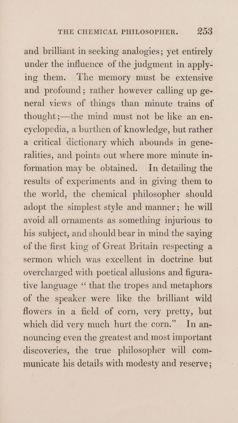 and brilliant in seeking analogies; yet entirely under the influence of the judgment in apply- ing them. ‘The memory must be extensive and profound; rather however calling up ge- neral views of things than minute trains of thought ;—the mind must not be like an en- cyclopedia, a burthen of knowledge, but rather a critical dictionary which abounds in gene- ralities, and points out where more minute in- formation may be. obtained. In detailing the results of experiments and in giving them to the world, the chemical philosopher should adopt the simplest style and manner; he will avoid all ornaments as something injurious to his subject, and should bear in mind the saying of the first king of Great Britain respecting a sermon which was excellent in doctrine but overcharged with poetical allusions and figura- tive language “ that the tropes and metaphors of the speaker were like the brilliant wild flowers in a field of corn, very pretty, but which did very much hurt the corn.” In an- nouncing even the greatest and most important discoveries, the true philosopher will com- municate his details with modesty and reserve;