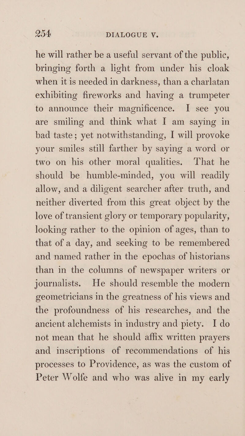 he will rather be a useful servant of the public, bringing forth a light from under his cloak when it is needed in darkness, than a charlatan exhibiting fireworks and having a trumpeter to announce their magnificence. I see you are smiling and think what I am saying in bad taste; yet notwithstanding, I will provoke your smiles still farther by saying a word or two on his other moral qualities. That he should be humble-minded, you will readily allow, and a diligent searcher after truth, and neither diverted from this great object by the love of transient glory or temporary popularity, looking rather to the opinion of ages, than to that of a day, and seeking to be remembered and named rather in the epochas of historians than in the columns of newspaper writers or journalists. He should resemble the modern geometricians in the greatness of his views and the profoundness of his researches, and the ancient alchemists in industry and piety. I do not mean that he should affix written prayers and inscriptions of recommendations of his processes to Providence, as was the custom of Peter Wolfe and who was alive in my early