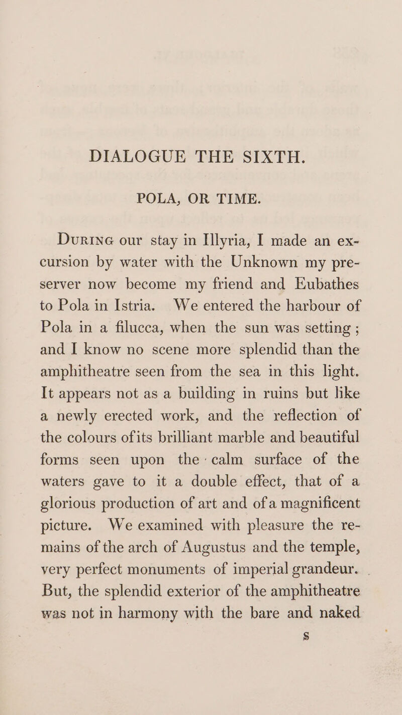 DIALOGUE THE SIXTH. POLA, OR TIME. Durine our stay in Ilyria, I made an ex- cursion by water with the Unknown my pre- server now become my friend and Eubathes to Pola in Istria. We entered the harbour of Pola in a filucca, when the sun was setting ; and I know no scene more splendid than the amphitheatre seen from the sea in this light. It appears not as a building in ruins but hke a newly erected work, and the reflection of the colours ofits brilliant marble and beautiful forms seen upon the: calm surface of the waters gave to it a double effect, that of a glorious production of art and ofa magnificent picture. We examined with pleasure the re- mains of the arch of Augustus and the temple, very perfect monuments of imperial grandeur. . But, the splendid exterior of the amphitheatre was not in harmony with the bare and naked s