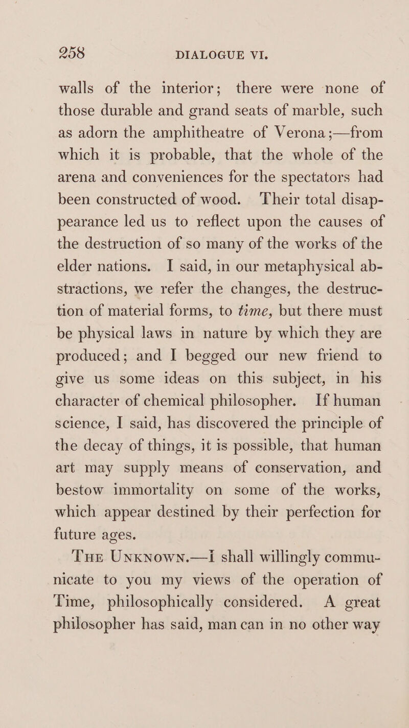 walls of the interior; there were none of those durable and grand seats of marble, such as adorn the amphitheatre of Verona ;—from which it is probable, that the whole of the arena and conveniences for the spectators had been constructed of wood. Their total disap- pearance led us to reflect upon the causes of the destruction of so many of the works of the elder nations. I said, in our metaphysical ab- stractions, we refer the changes, the destruc- tion of material forms, to tame, but there must be physical laws in nature by which they are produced; and I begged our new friend to give us some ideas on this subject, in his character of chemical philosopher. If human science, I said, has discovered the principle of the decay of things, it is possible, that human art may supply means of conservation, and bestow immortality on some of the works, which appear destined by their perfection for future ages. Tue Unknown. nicate to you my views of the operation of Time, philosophically considered. A great philosopher has said, man can in no other way i shall willingly commu-