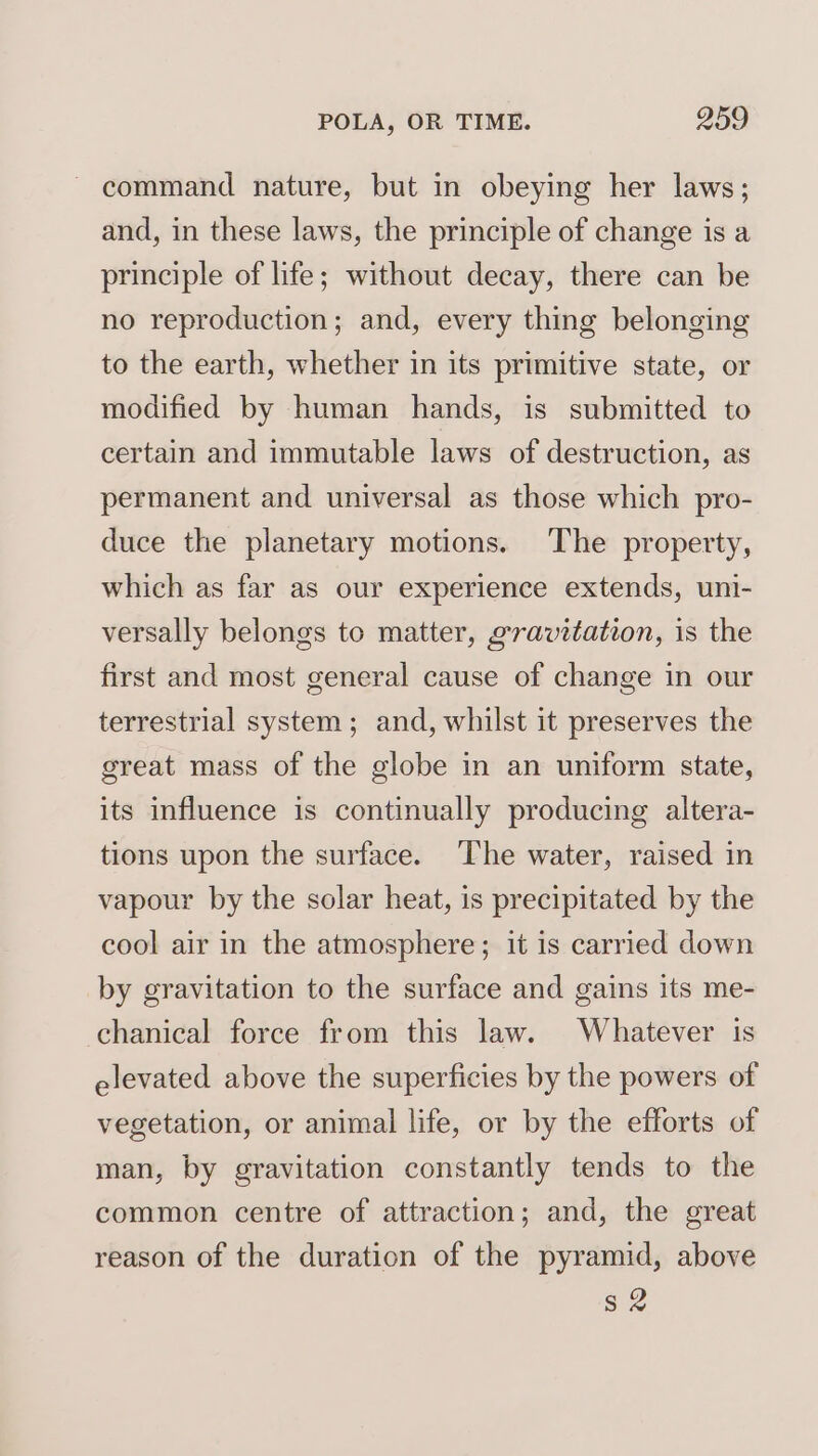 command nature, but in obeying her laws; and, in these laws, the principle of change is a principle of life; without decay, there can be no reproduction; and, every thing belonging to the earth, whether in its primitive state, or modified by human hands, is submitted to certain and immutable laws of destruction, as permanent and universal as those which pro- duce the planetary motions. The property, which as far as our experience extends, uni- versally belongs to matter, gravitation, is the first and most general cause of change in our terrestrial system; and, whilst it preserves the great mass of the globe in an uniform state, its influence is continually producing altera- tions upon the surface. The water, raised in vapour by the solar heat, is precipitated by the cool air in the atmosphere; it is carried down by gravitation to the surface and gains its me- chanical force from this law. Whatever is elevated above the superficies by the powers of vegetation, or animal life, or by the efforts of man, by gravitation constantly tends to the common centre of attraction; and, the great reason of the duration of the pyramid, above s2