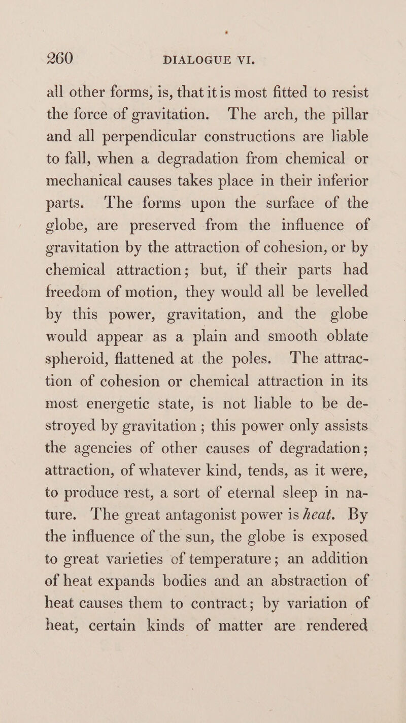all other forms, is, that itis most fitted to resist the force of gravitation. The arch, the pillar and all perpendicular constructions are liable to fall, when a degradation from chemical or mechanical causes takes place in their inferior parts. ‘The forms upon the surface of the globe, are preserved from the influence of gravitation by the attraction of cohesion, or by chemical attraction; but, if their parts had freedom of motion, they would all be levelled by this power, gravitation, and the globe would appear as a plain and smooth oblate spheroid, flattened at the poles. The attrac- tion of cohesion or chemical attraction in its most energetic state, is not liable to be de- stroyed by gravitation ; this power only assists the agencies of other causes of degradation ; attraction, of whatever kind, tends, as it were, to produce rest, a sort of eternal sleep in na- ture. The great antagonist power is heat. By the influence of the sun, the globe is exposed to great varieties of temperature; an addition of heat expands bodies and an abstraction of heat causes them to contract; by variation of heat, certain kinds of matter are rendered