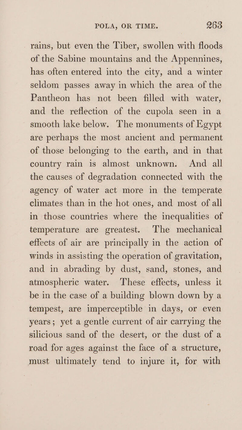- rains, but even the Tiber, swollen with floods of the Sabine mountains and the Appennines, has often entered into the city, and a winter seldom passes away in which the area of the Pantheon has not been filled with water, and the reflection of the cupola seen in a smooth lake below. The monuments of Egypt are perhaps the most ancient and permanent of those belonging to the earth, and in that country rain is almost unknown. And all the causes of degradation connected with the agency of water act more in the temperate climates than in the hot ones, and most of all in those countries where the inequalities of temperature are greatest. The mechanical effects of air are principally in the action of winds in assisting the operation of gravitation, and in abrading by dust, sand, stones, and atmospheric water. These effects, unless it be in the case of a building blown down by a tempest, are imperceptible in days, or even years; yet a gentle current of air carrying the silicious sand of the desert, or the dust of a road for ages against the face of a structure, must ultimately tend to injure it, for with