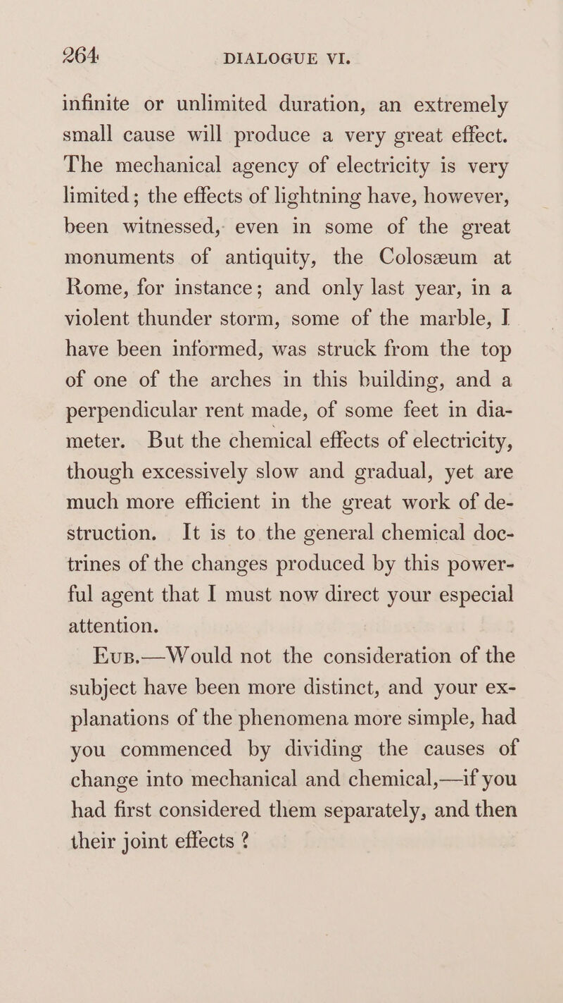 infinite or unlimited duration, an extremely small cause will produce a very great effect. The mechanical agency of electricity is very limited; the effects of lightning have, however, been witnessed, even in some of the great monuments of antiquity, the Coloszeum at Rome, for instance; and only last year, in a violent thunder storm, some of the marble, I have been informed, was struck from the top of one of the arches in this building, and a perpendicular rent made, of some feet in dia- meter. But the chemical effects of electricity, though excessively slow and gradual, yet are much more efficient in the great work of de- struction. It is to the general chemical doc- trines of the changes produced by this power- ful agent that I must now direct your especial attention. Evs.—Would not the consideration of the subject have been more distinct, and your ex- planations of the phenomena more simple, had you commenced by dividing the causes of change into mechanical and chemical,—if you had first considered them separately, and then their joint effects ?
