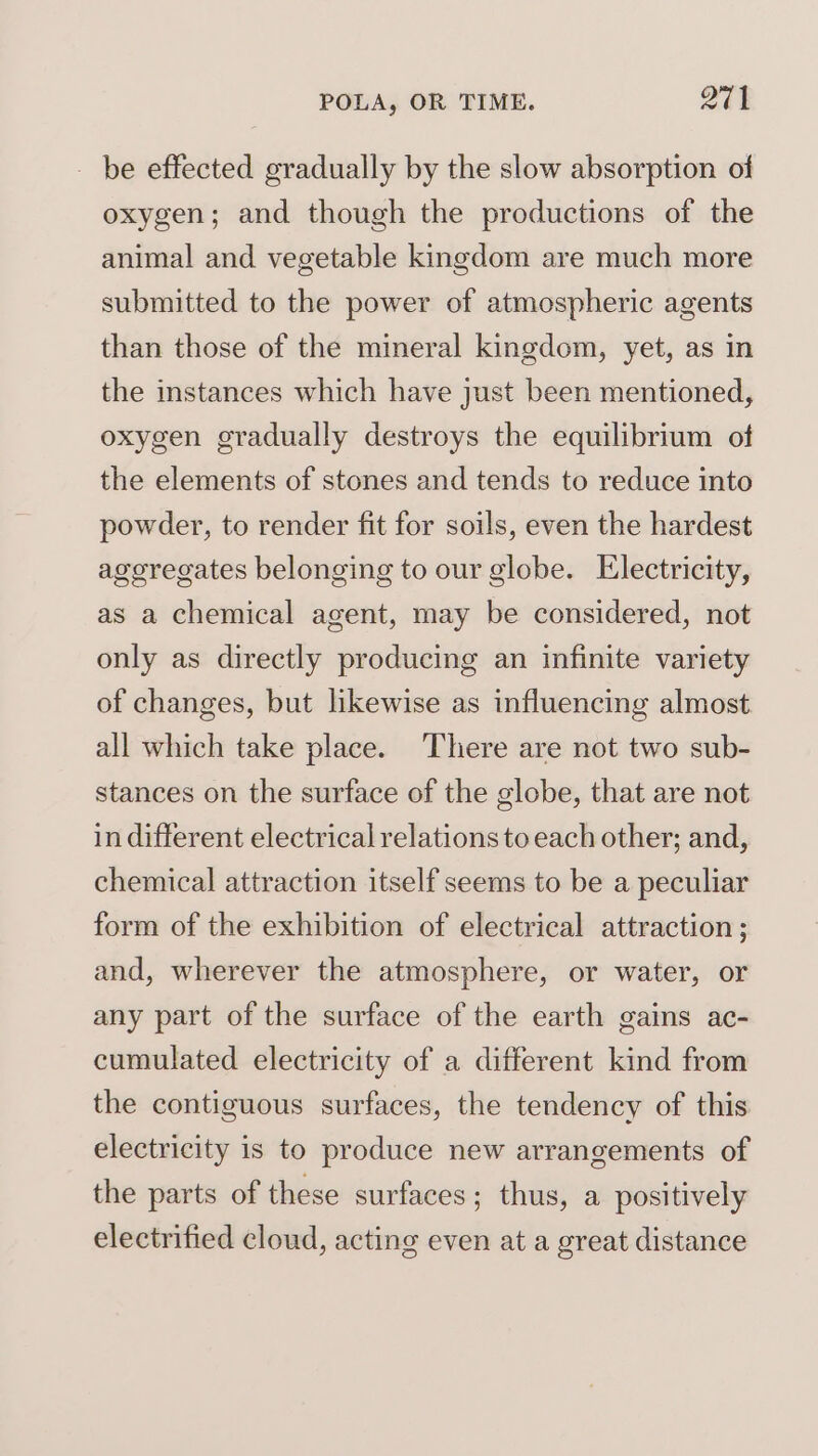 - be effected gradually by the slow absorption of oxygen; and though the productions of the animal and vegetable kingdom are much more submitted to the power of atmospheric agents than those of the mineral kingdom, yet, as in the instances which have just been mentioned, oxygen gradually destroys the equilibrium of the elements of stones and tends to reduce into powder, to render fit for soils, even the hardest aggregates belonging to our globe. Electricity, as a chemical agent, may be considered, not only as directly producing an infinite variety of changes, but likewise as influencing almost all which take place. There are not two sub- stances on the surface of the globe, that are not in different electrical relations to each other; and, chemical attraction itself seems to be a peculiar form of the exhibition of electrical attraction ; and, wherever the atmosphere, or water, or any part of the surface of the earth gains ac- cumulated electricity of a different kind from the contiguous surfaces, the tendency of this electricity is to produce new arrangements of the parts of these surfaces; thus, a positively electrified cloud, acting even at a great distance