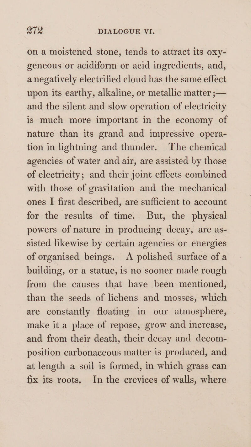 on a moistened stone, tends to attract its oxy- geneous or acidiform or acid ingredients, and, a negatively electrified cloud has the same effect upon its earthy, alkaline, or metallic matter ;— and the silent and slow operation of electricity is much more important in the economy of nature than its grand and impressive opera- tion in lightning and thunder. The chemical agencies of water and air, are assisted by those of electricity; and their joint effects combined with those of gravitation and the mechanical ones I first described, are sufficient to account for the results of time. But, the physical powers of nature in producing decay, are as-. sisted likewise by certain agencies or energies of organised beings. <A polished surface of a building, or a statue, is no sooner made rough from the causes that have been mentioned, than the seeds of lichens and mosses, which are constantly floating in our atmosphere, make it a place of repose, grow and increase, and from their death, their decay and decom- position carbonaceous matter is produced, and at length a soil is formed, in which grass can fix its roots. In the crevices of walls, where
