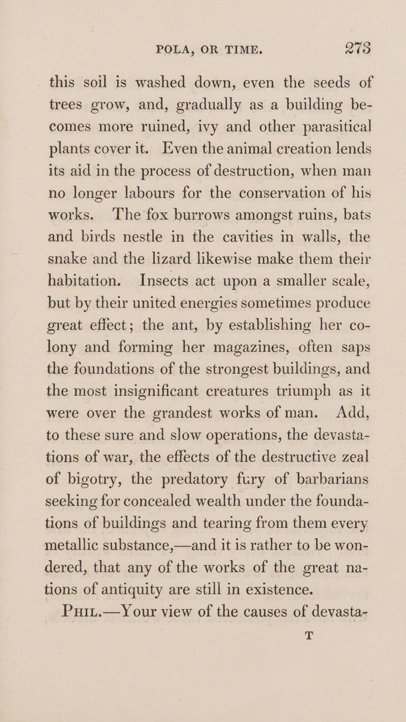 _ this soil is washed down, even the seeds of trees grow, and, gradually as a building be- comes more ruined, ivy and other parasitical plants cover it. Even the animal creation lends its aid in the process of destruction, when man no longer labours for the conservation of his works. The fox burrows amongst ruins, bats and birds nestle in the cavities in walls, the snake and the lizard likewise make them their habitation. Insects act upon a smaller scale, but by their united energies sometimes produce great effect; the ant, by establishing her co- lony and forming her magazines, often saps the foundations of the strongest buildings, and the most insignificant creatures triumph as it were over the grandest works of man. Add, to these sure and slow operations, the devasta- tions of war, the effects of the destructive zeal of bigotry, the predatory fury of barbarians seeking for concealed wealth under the founda- tions of buildings and tearing from them every metallic substance,—and it is rather to be won- dered, that any of the works of the great na- tions of antiquity are still in existence. Puit.—Y our view of the causes of devasta- ¥