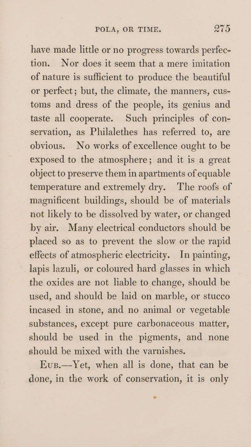 _ have made little or no progress towards perfec- tion. Nor does it seem that a mere imitation of nature is sufficient to produce the beautiful or perfect; but, the climate, the manners, cus- toms and dress of the people, its genius and taste all cooperate. Such principles of con- servation, as Philalethes has referred to, are obvious. No works of excellence ought to be exposed to the atmosphere; and it is a great object to preserve them in apartments of equable temperature and extremely dry. The roofs of magnificent buildings, should be of materials not likely to be dissolved by water, or changed by air. Many electrical conductors should be placed so as to prevent the slow or the rapid effects of atmospheric electricity. In painting, lapis lazuli, or coloured hard glasses in which the oxides are not liable to change, should be used, and should be laid on marble, or stucco incased in stone, and no animal or vegetable substances, except pure carbonaceous matter, should be used in the pigments, and none should be mixed with the varnishes. Eus.—-Yet, when all is done, that can be done, in the work of conservation, it is only *