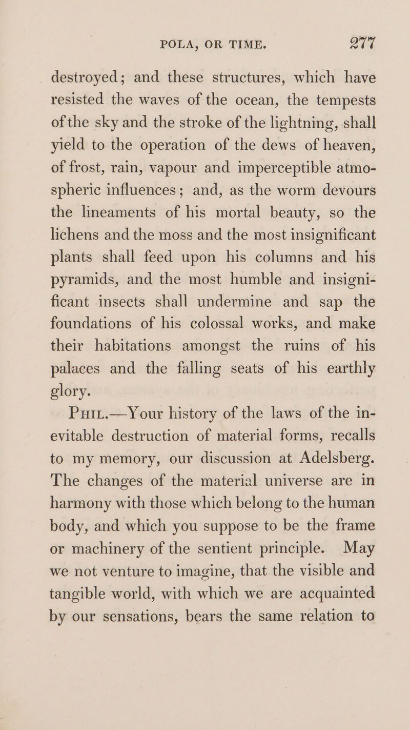 _ destroyed; and these structures, which have resisted the waves of the ocean, the tempests of the sky and the stroke of the lightning, shall yield to the operation of the dews of heaven, of frost, rain, vapour and imperceptible atmo- spheric influences; and, as the worm devours the lineaments of his mortal beauty, so the lichens and the moss and the most insignificant plants shall feed upon his columns and his pyramids, and the most humble and insigni- ficant insects shall undermine and sap the foundations of his colossal works, and make their habitations amongst the ruins of his palaces and the falling seats of his earthly glory. Puit.—Your history of the laws of the in- evitable destruction of material forms, recalls to my memory, our discussion at Adelsberg. The changes of the material universe are in harmony with those which belong to the human body, and which you suppose to be the frame or machinery of the sentient principle. May we not venture to imagine, that the visible and tangible world, with which we are acquainted by our sensations, bears the same relation to