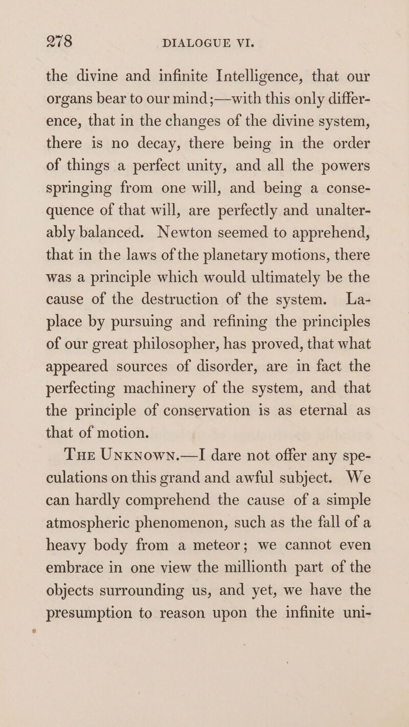 the divine and infinite Intelligence, that our organs bear to our mind ;—with this only differ- ence, that in the changes of the divine system, there is no decay, there being in the order of things a perfect unity, and all the powers springing from one will, and being a conse- quence of that will, are perfectly and unalter- ably balanced. Newton seemed to apprehend, that in the laws of the planetary motions, there was a principle which would ultimately be the cause of the destruction of the system. La- place by pursuing and refining the principles of our great philosopher, has proved, that what appeared sources of disorder, are in fact the perfecting machinery of the system, and that the principle of conservation is as eternal as that of motion. Tur Unxnown.—I dare not offer any spe- culations on this grand and awful subject. We can hardly comprehend the cause of a simple atmospheric phenomenon, such as the fall of a heavy body from a meteor; we cannot even embrace in one view the millionth part of the objects surrounding us, and yet, we have the presumption to reason upon the infinite uni-