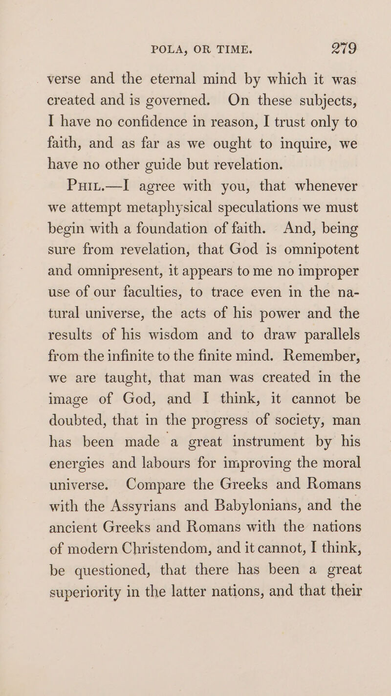 _ verse and the eternal mind by which it was created and is governed. On these subjects, I have no confidence in reason, I trust only to faith, and as far as we ought to inquire, we have no other guide but revelation. Puit.—lI agree with you, that whenever we attempt metaphysical speculations we must begin with a foundation of faith. And, being sure from revelation, that God is omnipotent and omnipresent, it appears to me no improper use of our faculties, to trace even in the na- tural universe, the acts of his power and the results of his wisdom and to draw parallels from the infinite to the finite mind. Remember, we are taught, that man was created in the image of God, and I think, it cannot be doubted, that in the progress of society, man has been made a great instrument by his energies and labours for improving the moral universe. Compare the Greeks and Romans with the Assyrians and Babylonians, and the ancient Greeks and Romans with the nations of modern Christendom, and it cannot, I think, be questioned, that there has been a great superiority in the latter nations, and that their