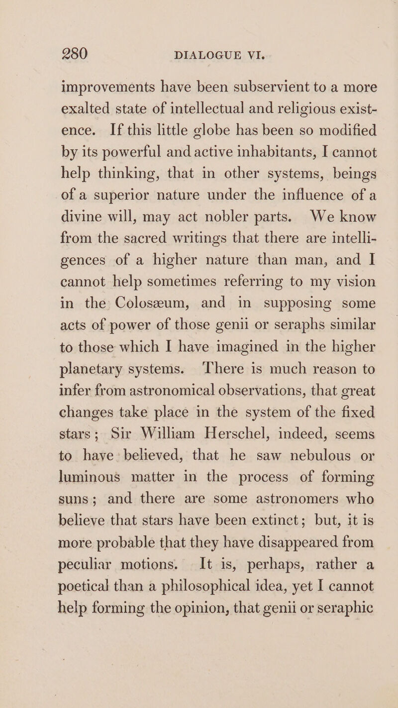 improvements have been subservient to a more exalted state of intellectual and religious exist- ence. If this little globe has been so modified by its powerful and active inhabitants, I cannot help thinking, that in other systems, beings of a superior nature under the influence of a divine will, may act nobler parts. We know from the sacred writings that there are intelli- gences of a higher nature than man, and I cannot help sometimes referring to my vision in the Colosseum, and in supposing some acts of power of those genii or seraphs similar to those which I have imagined in the higher planetary systems. There is much reason to infer from astronomical observations, that great changes take place in the system of the fixed stars; Sir William Herschel, indeed, seems to have: believed, that he saw nebulous or luminous matter in the process of forming suns; and there are some astronomers who believe that stars have been extinct; but, it is more probable that they have disappeared from peculiar motions. It is, perhaps, rather a poetical than a philosophical idea, yet I cannot help forming the opinion, that genii or seraphic