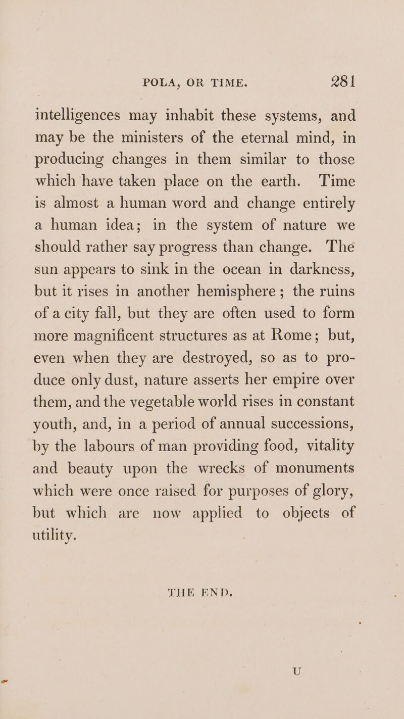intelligences may inhabit these systems, and may be the ministers of the eternal mind, in producing changes in them similar to those which have taken place on the earth. Time is almost a human word and change entirely a human idea; in the system of nature we should rather say progress than change. The sun appears to sink in the ocean in darkness, but it rises in another hemisphere; the ruins of a city fall, but they are often used to form more magnificent structures as at Rome; but, even when they are destroyed, so as to pro- duce only dust, nature asserts her empire over them, and the vegetable world rises in constant youth, and, in a period of annual successions, by the labours of man providing food, vitality and beauty upon the wrecks of monuments which were once raised for purposes of glory, but which are now applied to objects of utility. THE END.