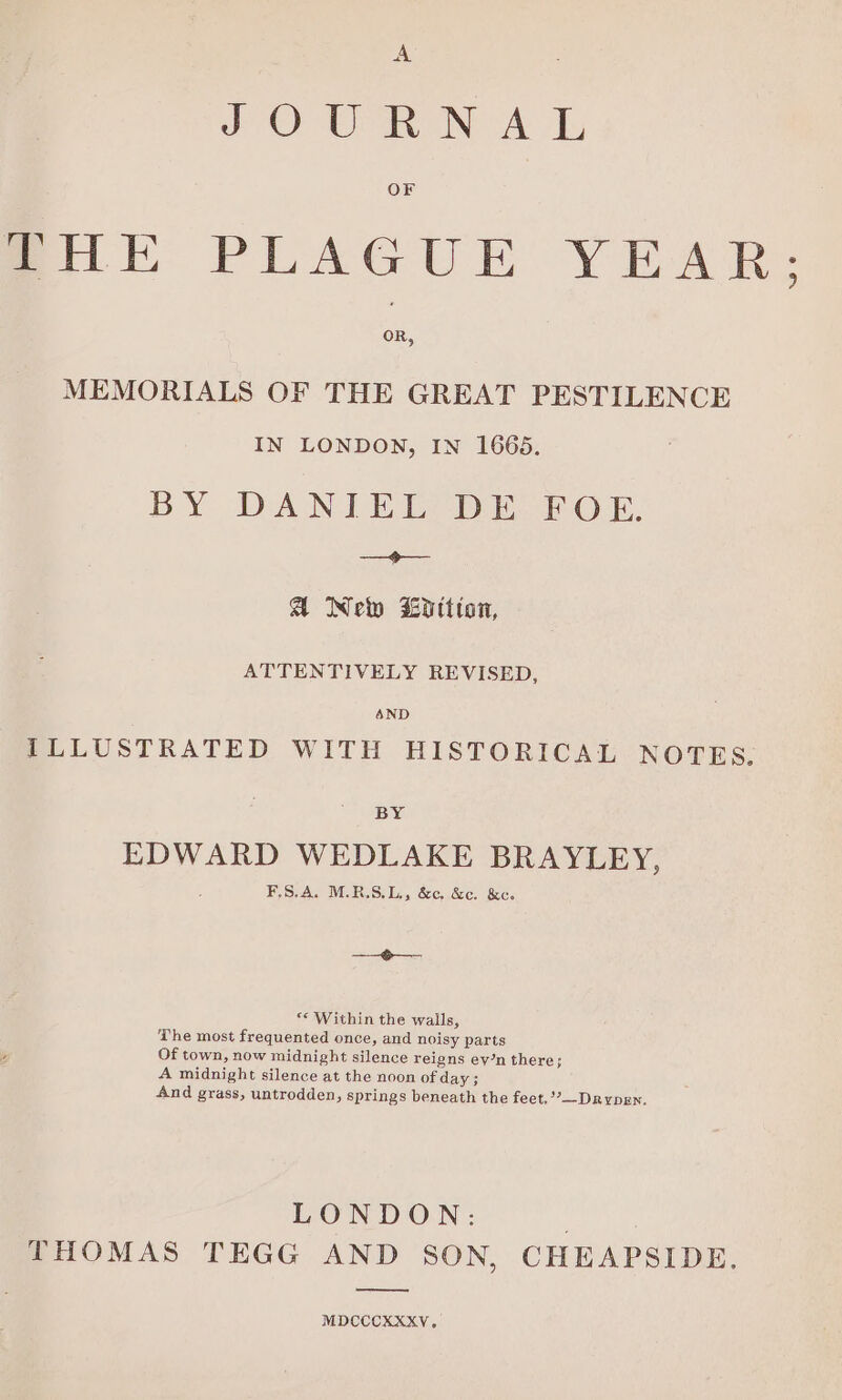 JOUR NA L OF Bik PLAGUE YEAR: OR, MEMORIALS OF THE GREAT PESTILENCE IN LONDON, IN 1665. BY DANIEL DEFOE, ——&lt;p— A Ne Lotion, ATTENTIVELY REVISED, 4ND ILLUSTRATED WITH HISTORICAL NOTES. BY EDWARD WEDLAKE BRAYLEY, F.S.A. M.R.S.L., &amp;¢, &amp;c. &amp;ce. ee ** Within the walls, The most frequented once, and noisy parts Of town, now midnight silence reigns ey’n there; A midnight silence at the noon of day; And grass, untrodden, springs beneath the feet,’’—-DRypen. LONDON: nan ee THOMAS TEGG AND SON, CHEAPSIDE. MDCCCKXXV.
