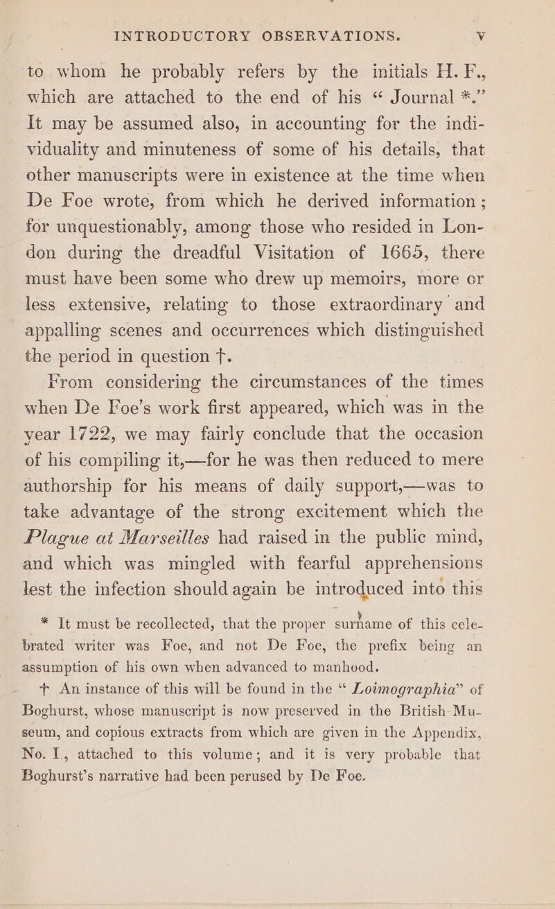 to whom he probably refers by the initials H. F., which are attached to the end of his “ Journal *.” It may be assumed also, in accounting for the indi- viduality and minuteness of some of his details, that other manuscripts were in existence at the time when De Foe wrote, from which he derived information ; for unquestionably, among those who resided in Lon- don during the dreadful Visitation of 1665, there must have been some who drew up memoirs, more or less extensive, relating to those extraordinary and appalling scenes and occurrences which distinguished the period in question fT. From considering the circumstances of the times when De Foe’s work first appeared, which was in the year 1722, we may fairly conclude that the occasion of his compiling it,—for he was then reduced to mere authorship for his means of daily support,—was to take advantage of the strong excitement which the Plague at Marseilles had raised in the public mind, and which was mingled with fearful apprehensions lest the infection should again be introduced into this * It must be recollected, that the proper surhame of this cele- brated writer was Foe, and not De Foe, the prefix being an assumption of his own when advanced to manhood. + An instance of this will be found in the “ Lotmographia” of Boghurst, whose manuscript is now preserved in the British-Mu- seum, and copious extracts from which are given in the Appendix, No. I., attached to this volume; and it is very probable that Boghurst’s narrative had been perused by De Foe.