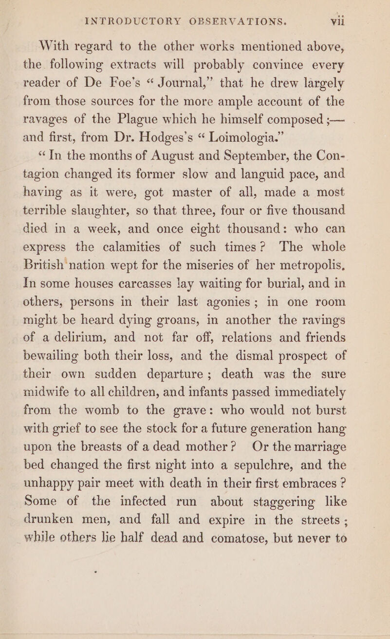 With regard to the other works mentioned above, the following extracts will probably convince every reader of De Foe’s “ Journal,” that he drew largely from those sources for the more ample account of the ravages of the Plague which he himself composed ;— . and first, from Dr. Hodges’s “ Loimologia.” “In the months of August and September, the Con- tagion changed its former slow and languid pace, and having as it were, got master of all, made a most terrible slaughter, so that three, four or five thousand died in a week, and once eight thousand: who can express the calamities of such times? The whole British nation wept for the miseries of her metropolis, In some houses carcasses lay waiting for burial, and in others, persons in their last agonies; in one room might be heard dying groans, in another the ravings of a delirium, and not far off, relations and friends bewailing both their loss, and the dismal prospect of their own sudden departure; death was the sure midwife to all children, and infants passed immediately from the womb to the grave: who would not burst with grief to see the stock for a future generation hang upon the breasts of adead mother? Or the marriage bed changed the first night into a sepulchre, and the unhappy pair meet with death in their first embraces ? Some of the infected run about staggering like drunken men, and fall and expire in the streets ; while others lie half dead and comatose, but never to