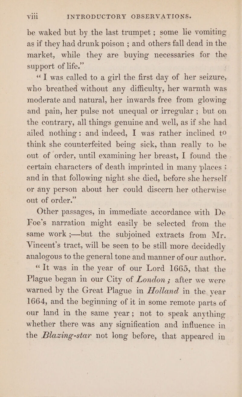 be waked but by the last trumpet ; some lie vomiting as if they had drunk poison ; and others fall dead in the market, while they are buying necessaries for the support of life.” “‘T was called to a girl the first day of her seizure, who breathed without any difficulty, her warmth was moderate and natural, her inwards free from glowing and pain, her pulse not unequal or irregular ; but on the contrary, all things genuine and well, as if she had ailed nothing: and indeed, I was rather inclined to think she counterfeited being sick, than really to be out of order, until examining her breast, I found the certain characters of death imprinted in many places 5 and in that followimg night she died, before she herself or any person about her could discern her otherwise out of order.” Other passages, in immediate accordance with De Foe’s narration might easily be selected from the same work ;—but the subjoined extracts from Mr. Vincent's tract, will be seen to be still more decidedly analogous to the general tone and manner of our author. “It was in the year of our Lord 1665, that the Plague began in our City of London ; after we were warned by the Great Plague in Holland in the year 1664, and the beginning of it in some remote parts of our land in the same year; not to speak anything whether there was any signification and influence in the Blazing-star not long before, that appeared in