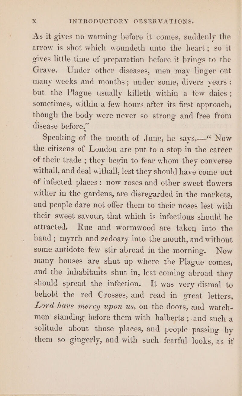 As it gives no warning before it comes, suddenly the arrow is shot which woundeth unto the heart; so it gives little time of preparation before it brings to the Grave. Under other diseases, men may linger out many weeks and months; under some, divers years : but the Plague usually killeth within a few daies ; sometimes, within a few hours after its first approach, though the body were never so strong and free from disease before.” Speaking of the month of June, he says,— Now the citizens of London are put to a stop in the career of their trade ; they begin to fear whom they converse withall, and deal withall, lest they should have come out of infected places: now roses and other sweet flowers wither in the gardens, are disregarded in the markets, and people dare not offer them to their noses lest with their sweet savour, that which is infectious should be attracted. Rue and wormwood are taken into the hand; myrrh and zedoary into the mouth, and without some antidote few stir abroad in the morning. Now many houses are shut up where the Plague comes, and the inhabitants shut in, lest coming abroad they should spread the infection. It was very dismal to behold the red Crosses, and read in great letters, Lord have mercy upon us, on the doors, and watch- men standing before them with halberts ;.and such a solitude about those places, and people passing by them so gingerly, and with such fearful looks, as if